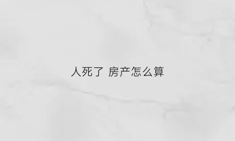 人死了房产怎么算(人死了房产归谁)
